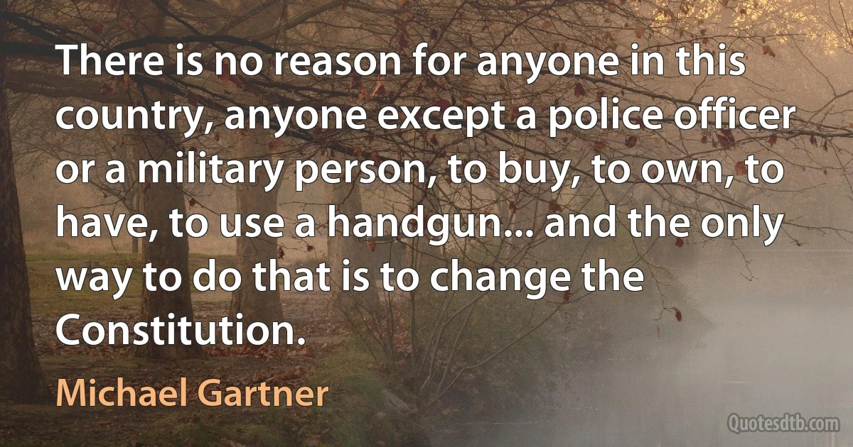 There is no reason for anyone in this country, anyone except a police officer or a military person, to buy, to own, to have, to use a handgun... and the only way to do that is to change the Constitution. (Michael Gartner)