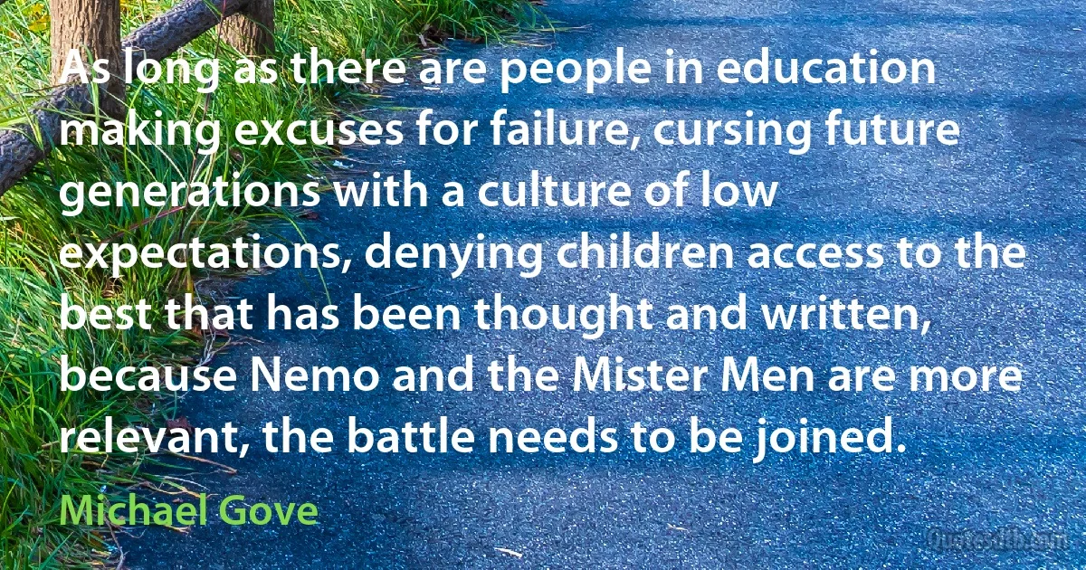 As long as there are people in education making excuses for failure, cursing future generations with a culture of low expectations, denying children access to the best that has been thought and written, because Nemo and the Mister Men are more relevant, the battle needs to be joined. (Michael Gove)