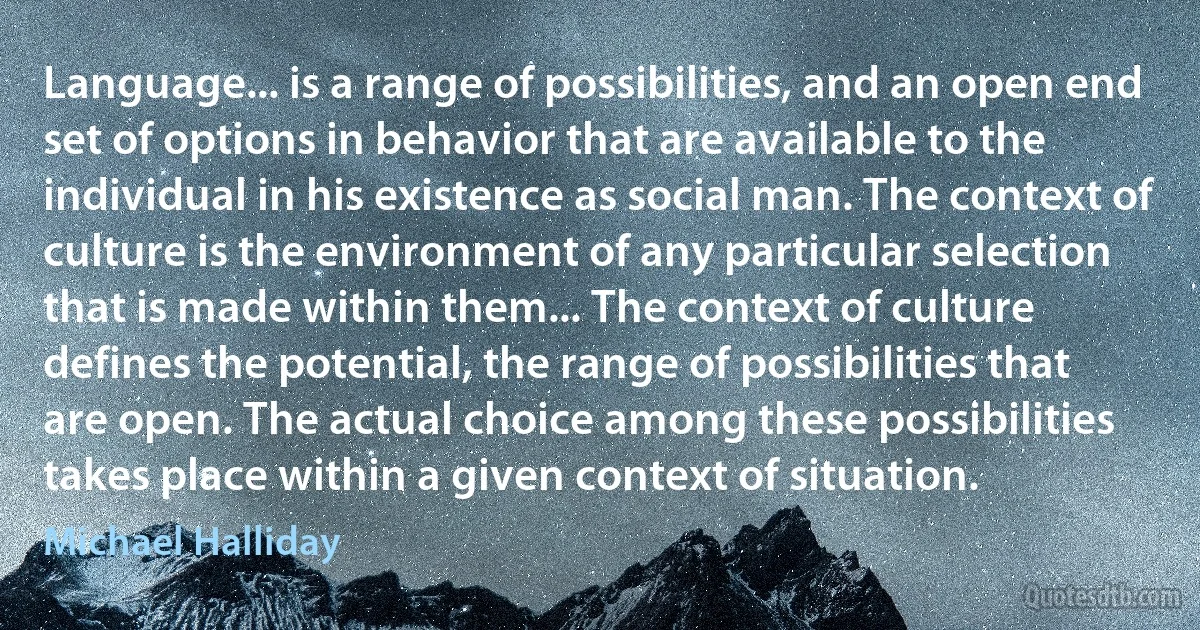 Language... is a range of possibilities, and an open end set of options in behavior that are available to the individual in his existence as social man. The context of culture is the environment of any particular selection that is made within them... The context of culture defines the potential, the range of possibilities that are open. The actual choice among these possibilities takes place within a given context of situation. (Michael Halliday)