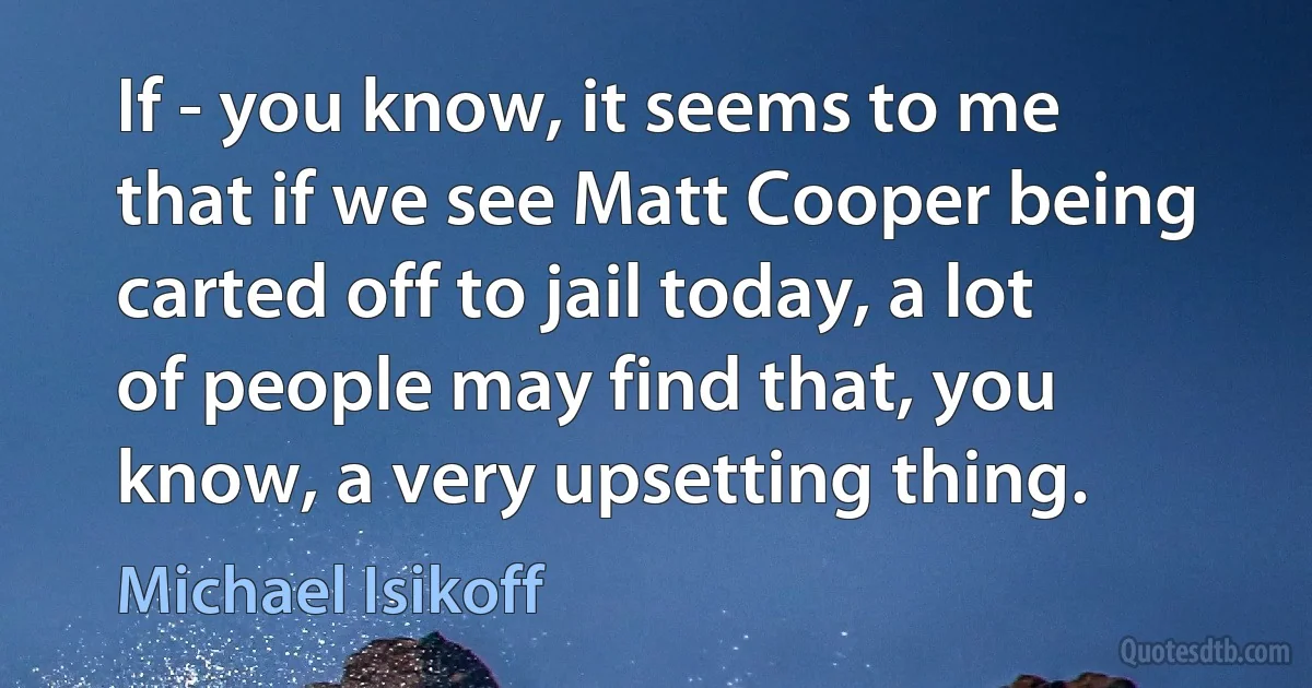 If - you know, it seems to me that if we see Matt Cooper being carted off to jail today, a lot of people may find that, you know, a very upsetting thing. (Michael Isikoff)