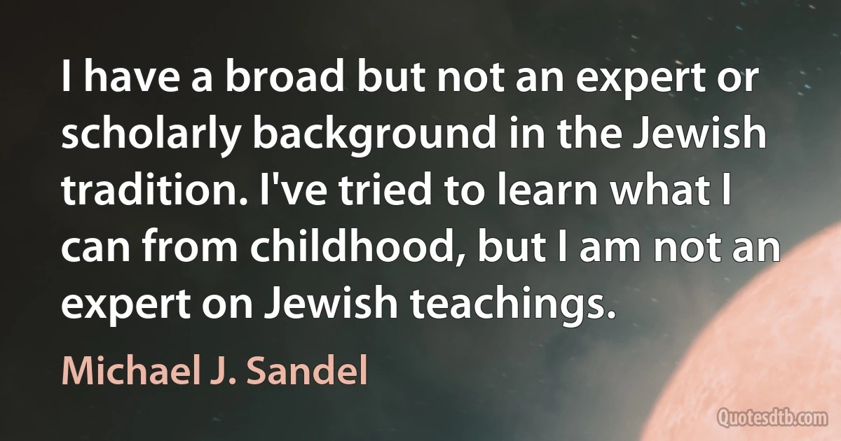 I have a broad but not an expert or scholarly background in the Jewish tradition. I've tried to learn what I can from childhood, but I am not an expert on Jewish teachings. (Michael J. Sandel)