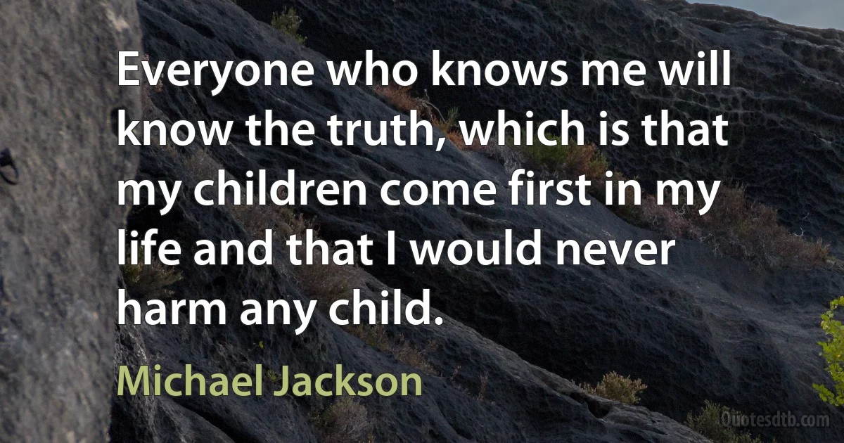 Everyone who knows me will know the truth, which is that my children come first in my life and that I would never harm any child. (Michael Jackson)