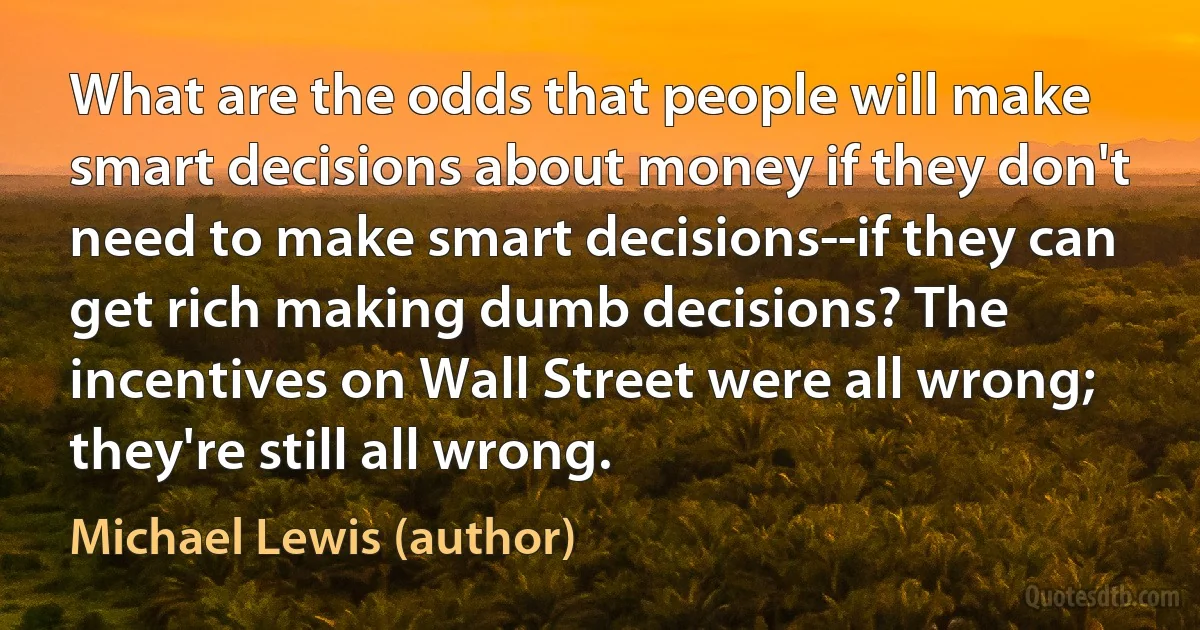 What are the odds that people will make smart decisions about money if they don't need to make smart decisions--if they can get rich making dumb decisions? The incentives on Wall Street were all wrong; they're still all wrong. (Michael Lewis (author))