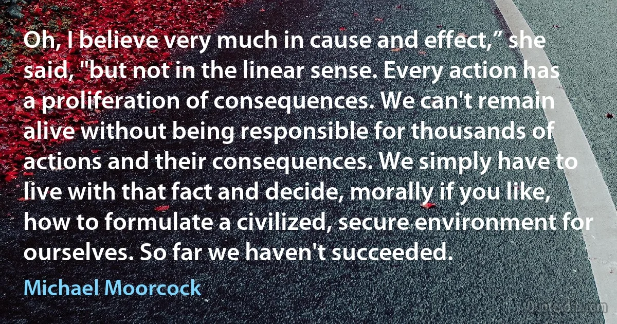 Oh, I believe very much in cause and effect,” she said, "but not in the linear sense. Every action has a proliferation of consequences. We can't remain alive without being responsible for thousands of actions and their consequences. We simply have to live with that fact and decide, morally if you like, how to formulate a civilized, secure environment for ourselves. So far we haven't succeeded. (Michael Moorcock)