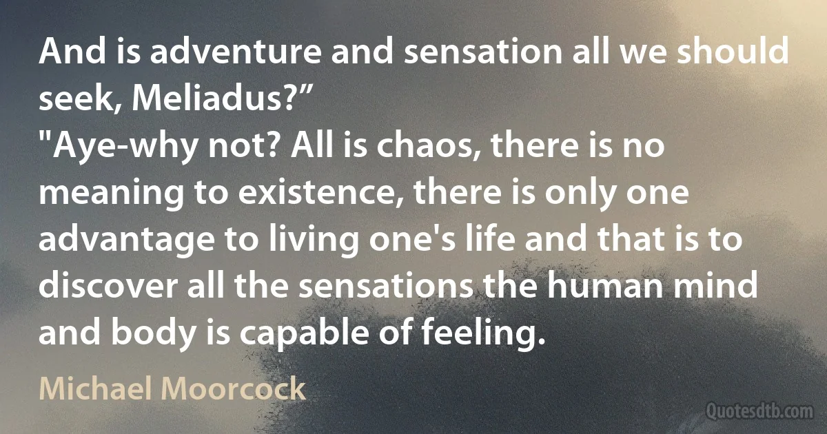 And is adventure and sensation all we should seek, Meliadus?”
"Aye-why not? All is chaos, there is no meaning to existence, there is only one advantage to living one's life and that is to discover all the sensations the human mind and body is capable of feeling. (Michael Moorcock)