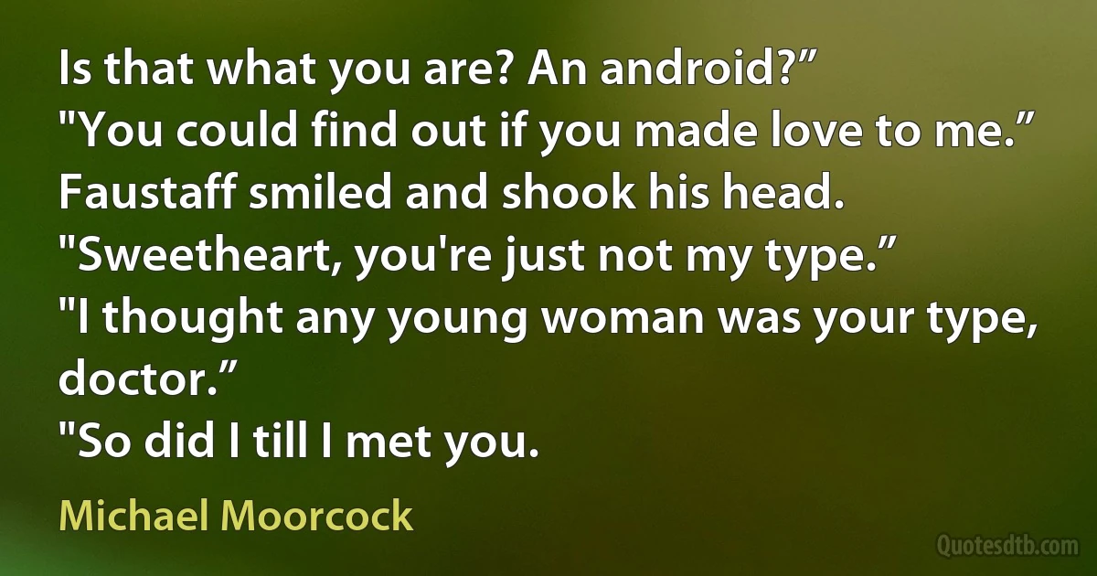 Is that what you are? An android?”
"You could find out if you made love to me.”
Faustaff smiled and shook his head. "Sweetheart, you're just not my type.”
"I thought any young woman was your type, doctor.”
"So did I till I met you. (Michael Moorcock)