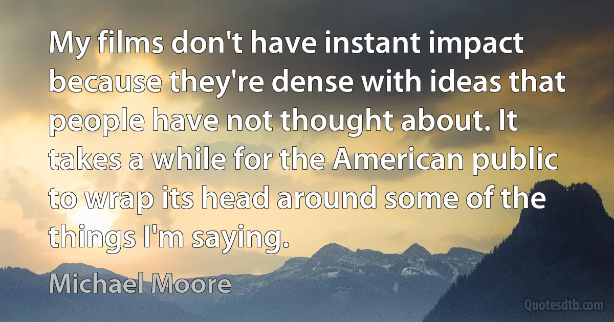 My films don't have instant impact because they're dense with ideas that people have not thought about. It takes a while for the American public to wrap its head around some of the things I'm saying. (Michael Moore)