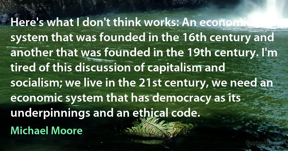 Here's what I don't think works: An economic system that was founded in the 16th century and another that was founded in the 19th century. I'm tired of this discussion of capitalism and socialism; we live in the 21st century, we need an economic system that has democracy as its underpinnings and an ethical code. (Michael Moore)