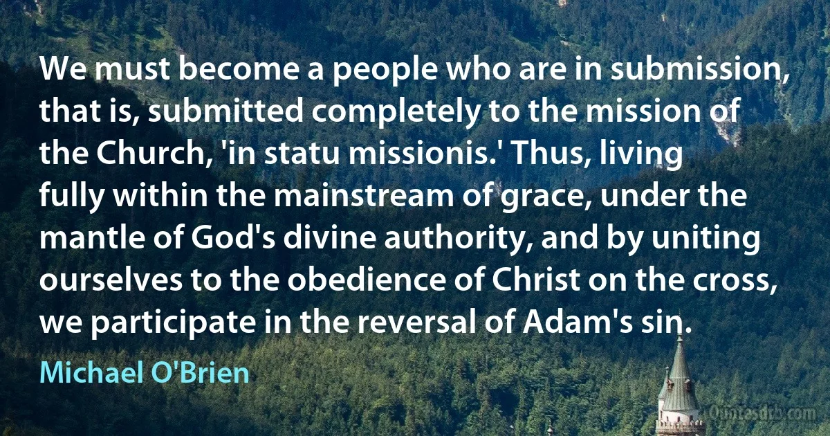 We must become a people who are in submission, that is, submitted completely to the mission of the Church, 'in statu missionis.' Thus, living fully within the mainstream of grace, under the mantle of God's divine authority, and by uniting ourselves to the obedience of Christ on the cross, we participate in the reversal of Adam's sin. (Michael O'Brien)