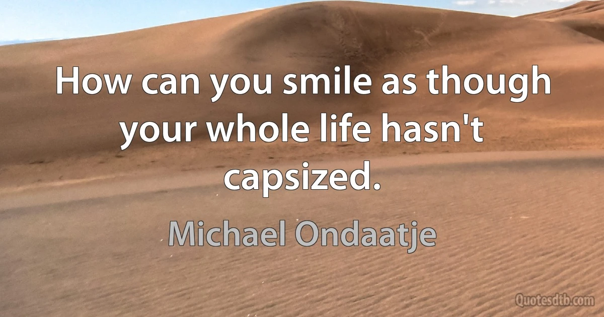 How can you smile as though your whole life hasn't capsized. (Michael Ondaatje)