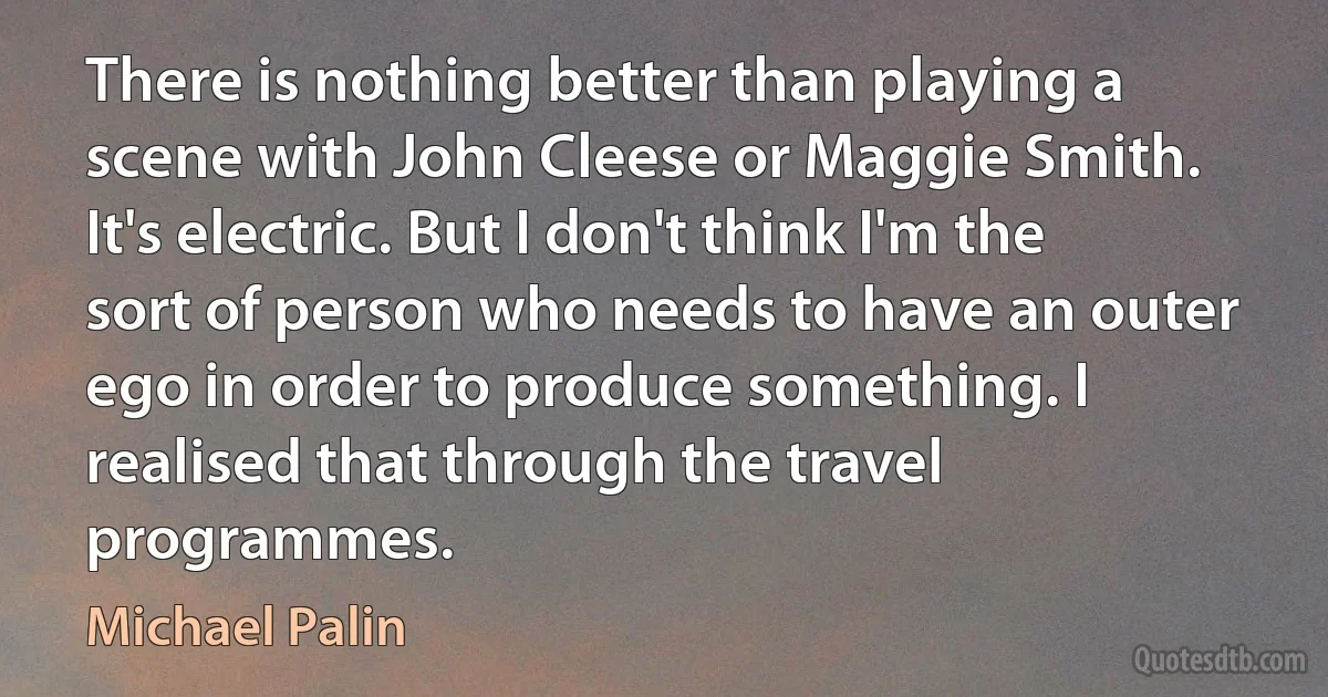 There is nothing better than playing a scene with John Cleese or Maggie Smith. It's electric. But I don't think I'm the sort of person who needs to have an outer ego in order to produce something. I realised that through the travel programmes. (Michael Palin)