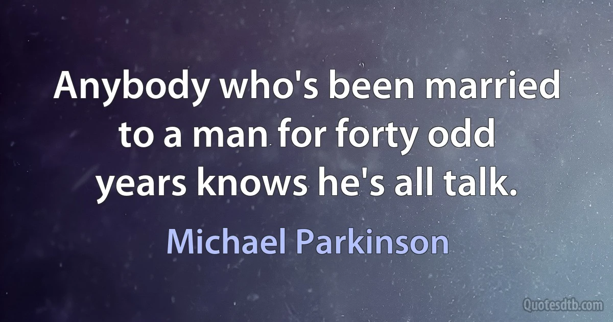 Anybody who's been married to a man for forty odd years knows he's all talk. (Michael Parkinson)