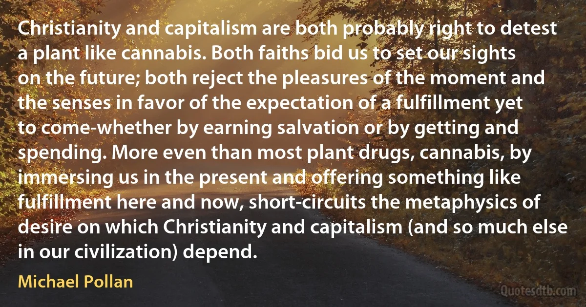 Christianity and capitalism are both probably right to detest a plant like cannabis. Both faiths bid us to set our sights on the future; both reject the pleasures of the moment and the senses in favor of the expectation of a fulfillment yet to come-whether by earning salvation or by getting and spending. More even than most plant drugs, cannabis, by immersing us in the present and offering something like fulfillment here and now, short-circuits the metaphysics of desire on which Christianity and capitalism (and so much else in our civilization) depend. (Michael Pollan)