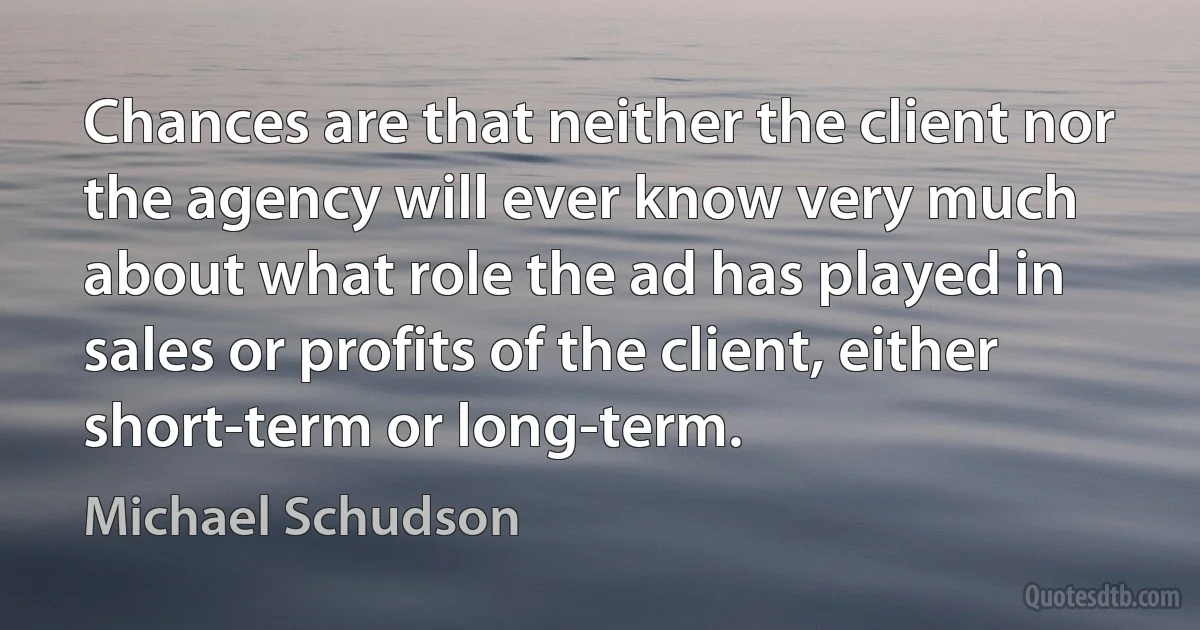 Chances are that neither the client nor the agency will ever know very much about what role the ad has played in sales or profits of the client, either short-term or long-term. (Michael Schudson)