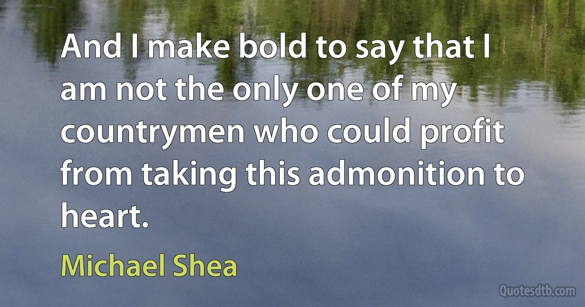 And I make bold to say that I am not the only one of my countrymen who could profit from taking this admonition to heart. (Michael Shea)