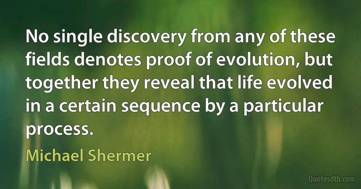 No single discovery from any of these fields denotes proof of evolution, but together they reveal that life evolved in a certain sequence by a particular process. (Michael Shermer)