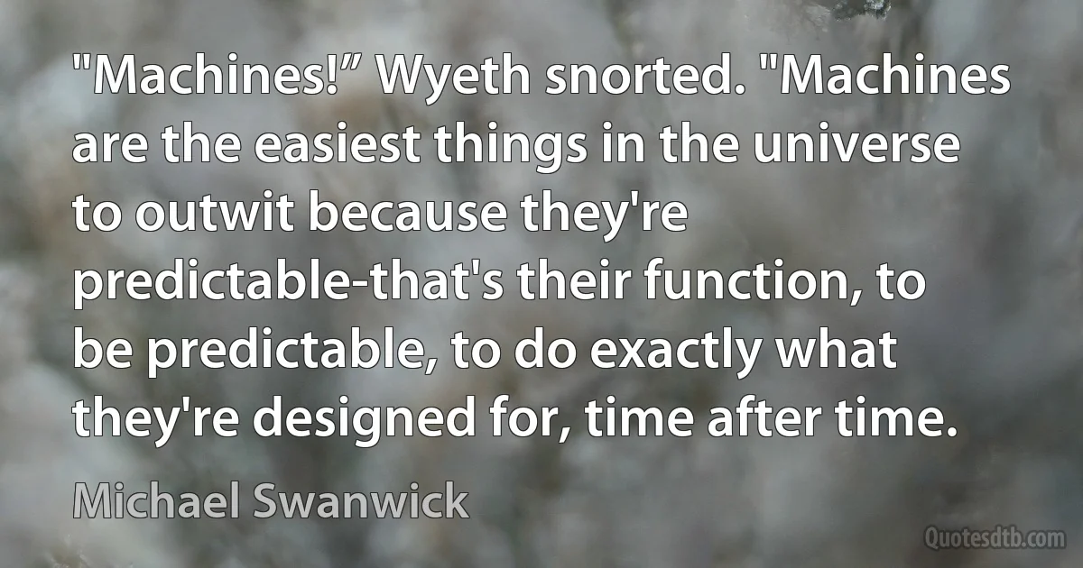 "Machines!” Wyeth snorted. "Machines are the easiest things in the universe to outwit because they're predictable-that's their function, to be predictable, to do exactly what they're designed for, time after time. (Michael Swanwick)