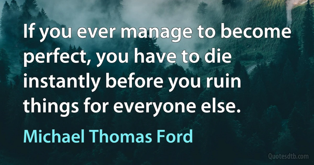 If you ever manage to become perfect, you have to die instantly before you ruin things for everyone else. (Michael Thomas Ford)