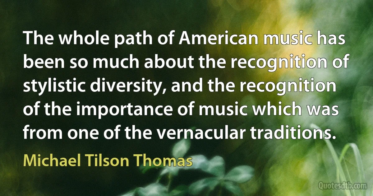 The whole path of American music has been so much about the recognition of stylistic diversity, and the recognition of the importance of music which was from one of the vernacular traditions. (Michael Tilson Thomas)