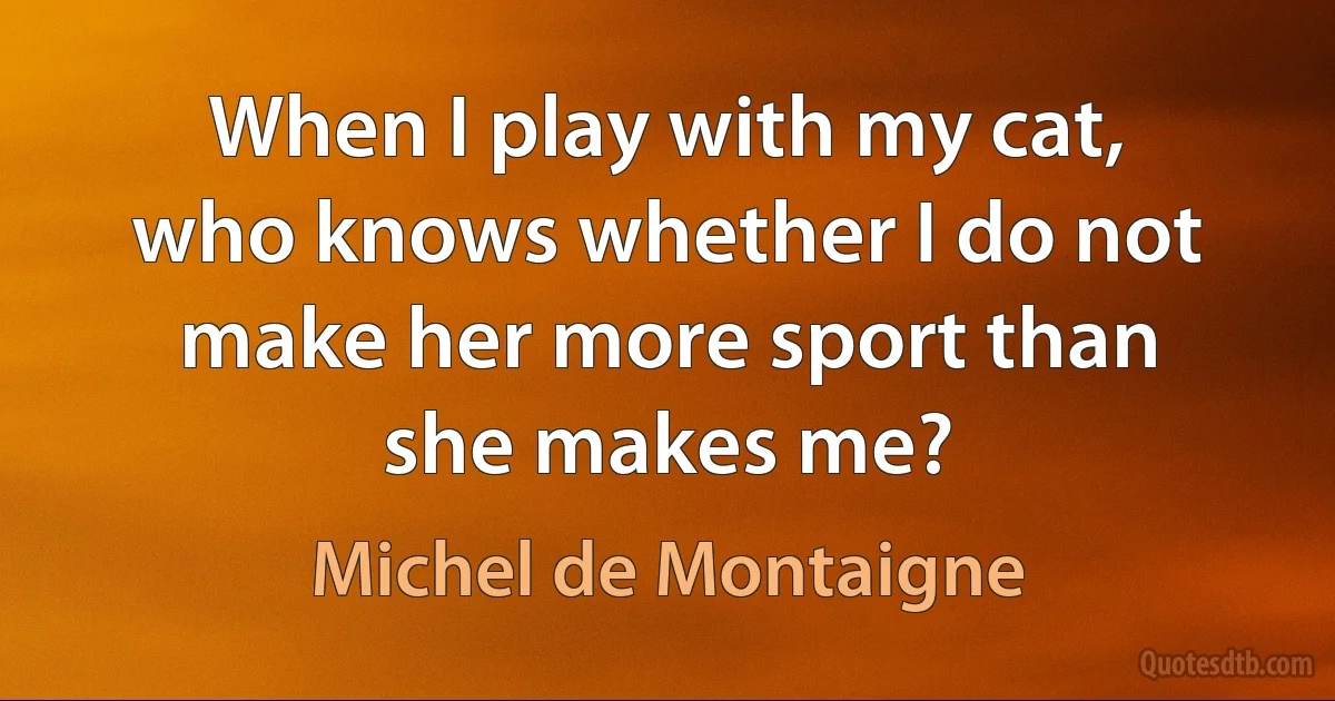 When I play with my cat, who knows whether I do not make her more sport than she makes me? (Michel de Montaigne)