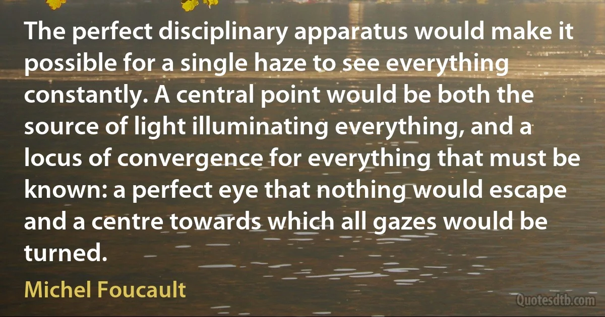 The perfect disciplinary apparatus would make it possible for a single haze to see everything constantly. A central point would be both the source of light illuminating everything, and a locus of convergence for everything that must be known: a perfect eye that nothing would escape and a centre towards which all gazes would be turned. (Michel Foucault)