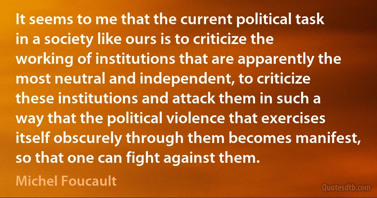 It seems to me that the current political task in a society like ours is to criticize the working of institutions that are apparently the most neutral and independent, to criticize these institutions and attack them in such a way that the political violence that exercises itself obscurely through them becomes manifest, so that one can fight against them. (Michel Foucault)