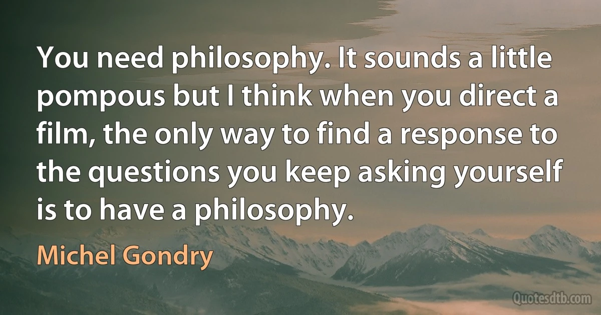 You need philosophy. It sounds a little pompous but I think when you direct a film, the only way to find a response to the questions you keep asking yourself is to have a philosophy. (Michel Gondry)