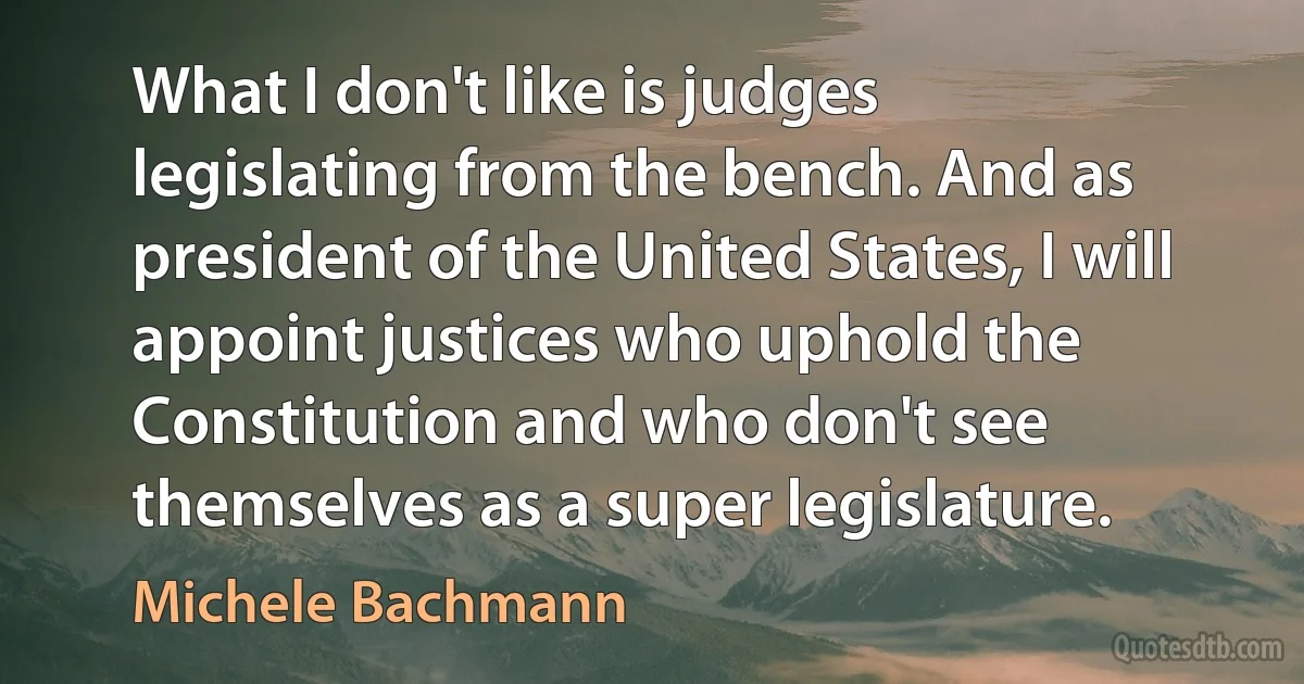 What I don't like is judges legislating from the bench. And as president of the United States, I will appoint justices who uphold the Constitution and who don't see themselves as a super legislature. (Michele Bachmann)