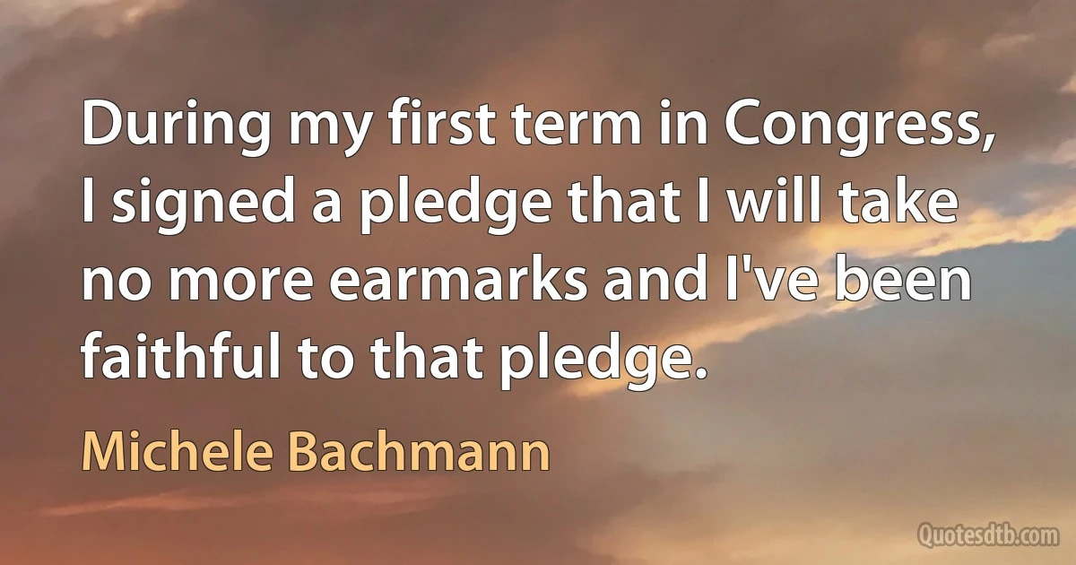 During my first term in Congress, I signed a pledge that I will take no more earmarks and I've been faithful to that pledge. (Michele Bachmann)