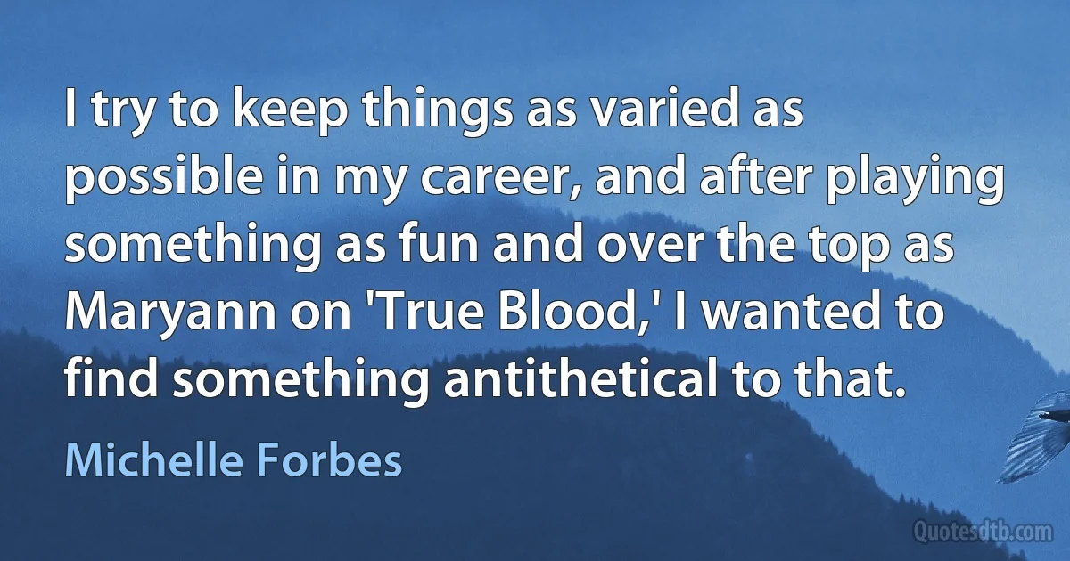 I try to keep things as varied as possible in my career, and after playing something as fun and over the top as Maryann on 'True Blood,' I wanted to find something antithetical to that. (Michelle Forbes)