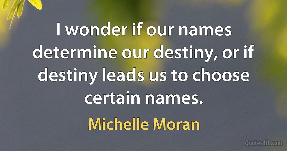 I wonder if our names determine our destiny, or if destiny leads us to choose certain names. (Michelle Moran)