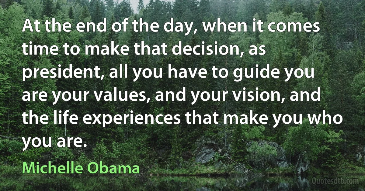 At the end of the day, when it comes time to make that decision, as president, all you have to guide you are your values, and your vision, and the life experiences that make you who you are. (Michelle Obama)