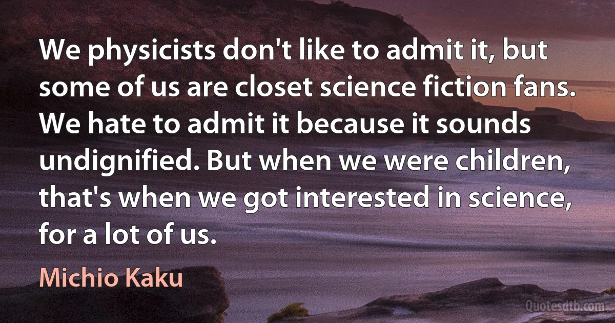 We physicists don't like to admit it, but some of us are closet science fiction fans. We hate to admit it because it sounds undignified. But when we were children, that's when we got interested in science, for a lot of us. (Michio Kaku)