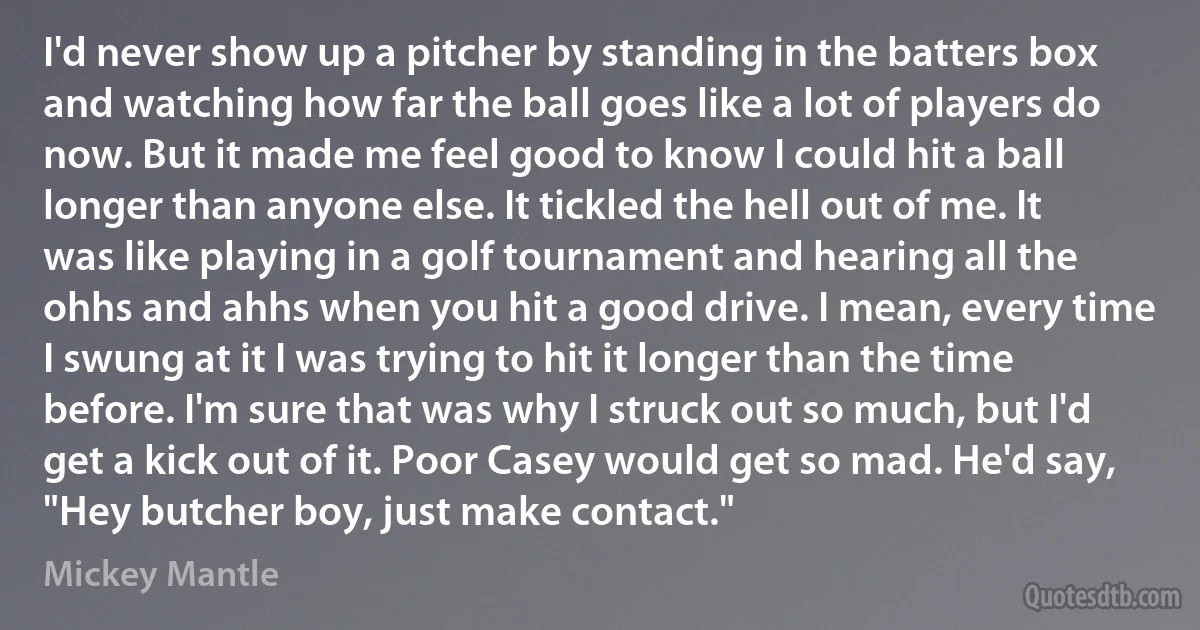 I'd never show up a pitcher by standing in the batters box and watching how far the ball goes like a lot of players do now. But it made me feel good to know I could hit a ball longer than anyone else. It tickled the hell out of me. It was like playing in a golf tournament and hearing all the ohhs and ahhs when you hit a good drive. I mean, every time I swung at it I was trying to hit it longer than the time before. I'm sure that was why I struck out so much, but I'd get a kick out of it. Poor Casey would get so mad. He'd say, "Hey butcher boy, just make contact." (Mickey Mantle)