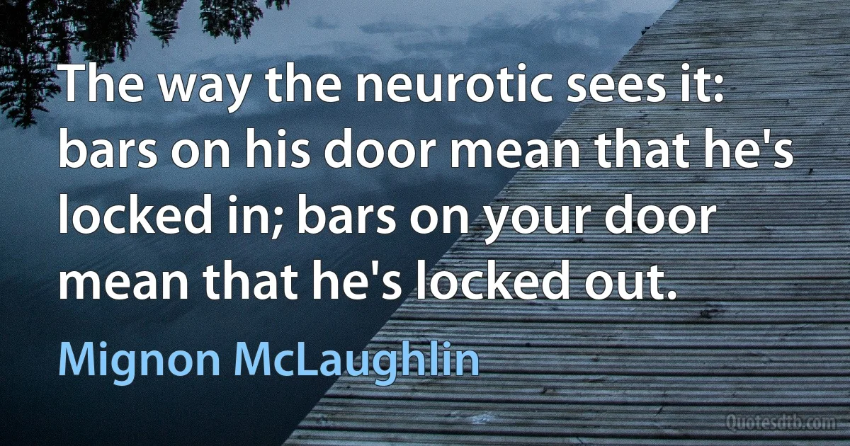 The way the neurotic sees it: bars on his door mean that he's locked in; bars on your door mean that he's locked out. (Mignon McLaughlin)