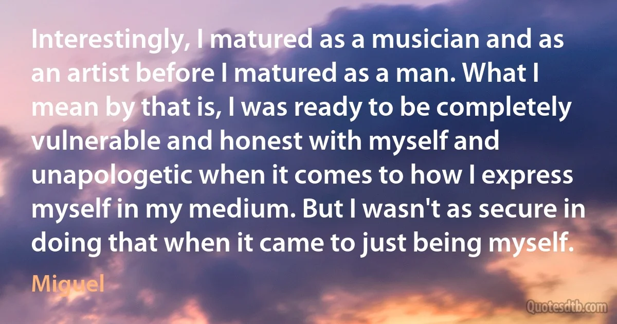 Interestingly, I matured as a musician and as an artist before I matured as a man. What I mean by that is, I was ready to be completely vulnerable and honest with myself and unapologetic when it comes to how I express myself in my medium. But I wasn't as secure in doing that when it came to just being myself. (Miguel)