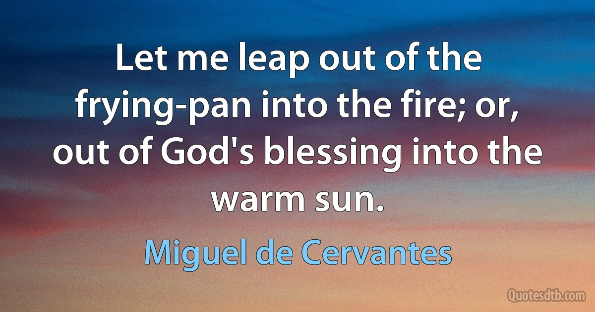 Let me leap out of the frying-pan into the fire; or, out of God's blessing into the warm sun. (Miguel de Cervantes)