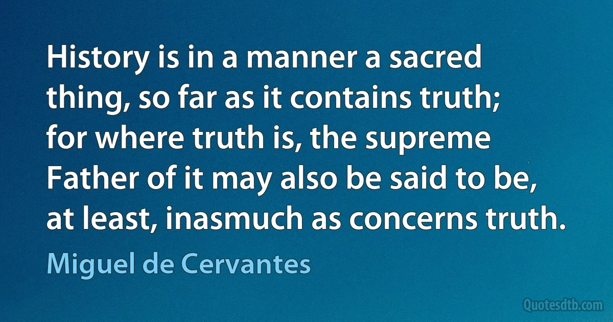 History is in a manner a sacred thing, so far as it contains truth; for where truth is, the supreme Father of it may also be said to be, at least, inasmuch as concerns truth. (Miguel de Cervantes)