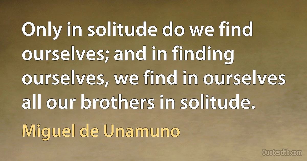 Only in solitude do we find ourselves; and in finding ourselves, we find in ourselves all our brothers in solitude. (Miguel de Unamuno)