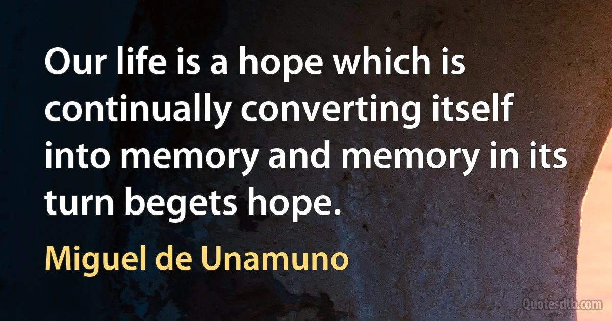 Our life is a hope which is continually converting itself into memory and memory in its turn begets hope. (Miguel de Unamuno)