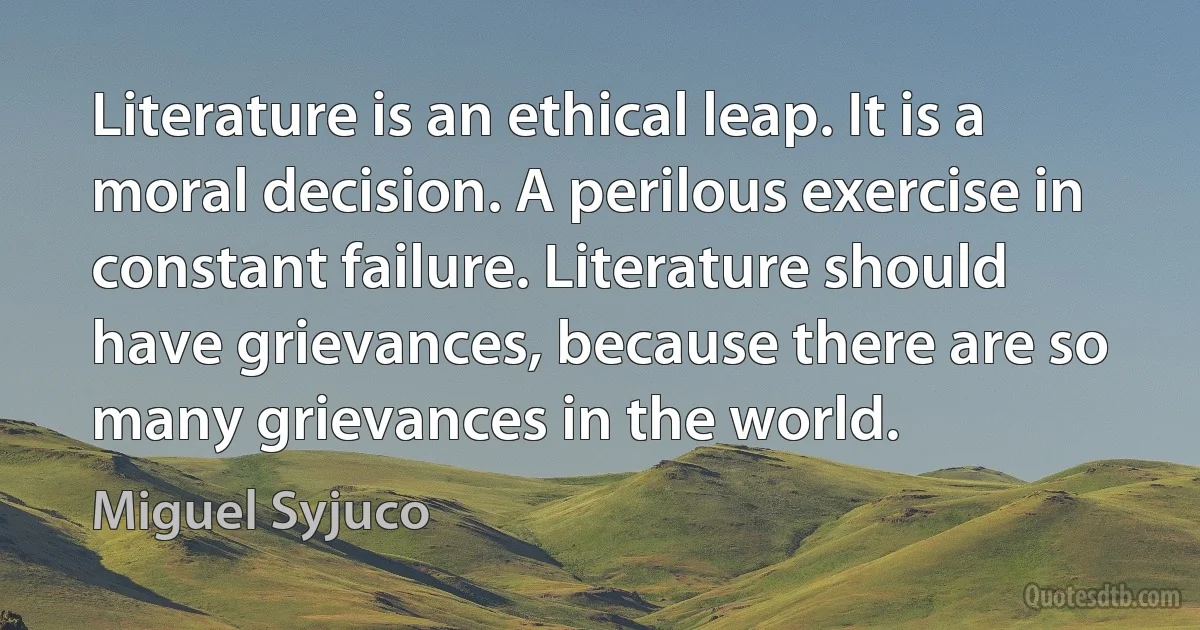 Literature is an ethical leap. It is a moral decision. A perilous exercise in constant failure. Literature should have grievances, because there are so many grievances in the world. (Miguel Syjuco)