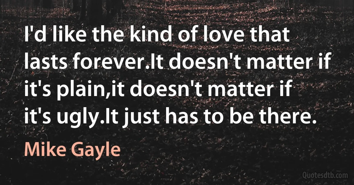 I'd like the kind of love that lasts forever.It doesn't matter if it's plain,it doesn't matter if it's ugly.It just has to be there. (Mike Gayle)