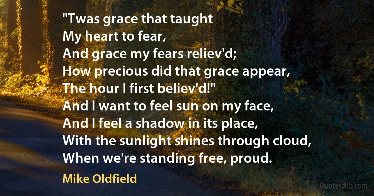 "Twas grace that taught
My heart to fear,
And grace my fears reliev'd;
How precious did that grace appear,
The hour I first believ'd!"
And I want to feel sun on my face,
And I feel a shadow in its place,
With the sunlight shines through cloud,
When we're standing free, proud. (Mike Oldfield)