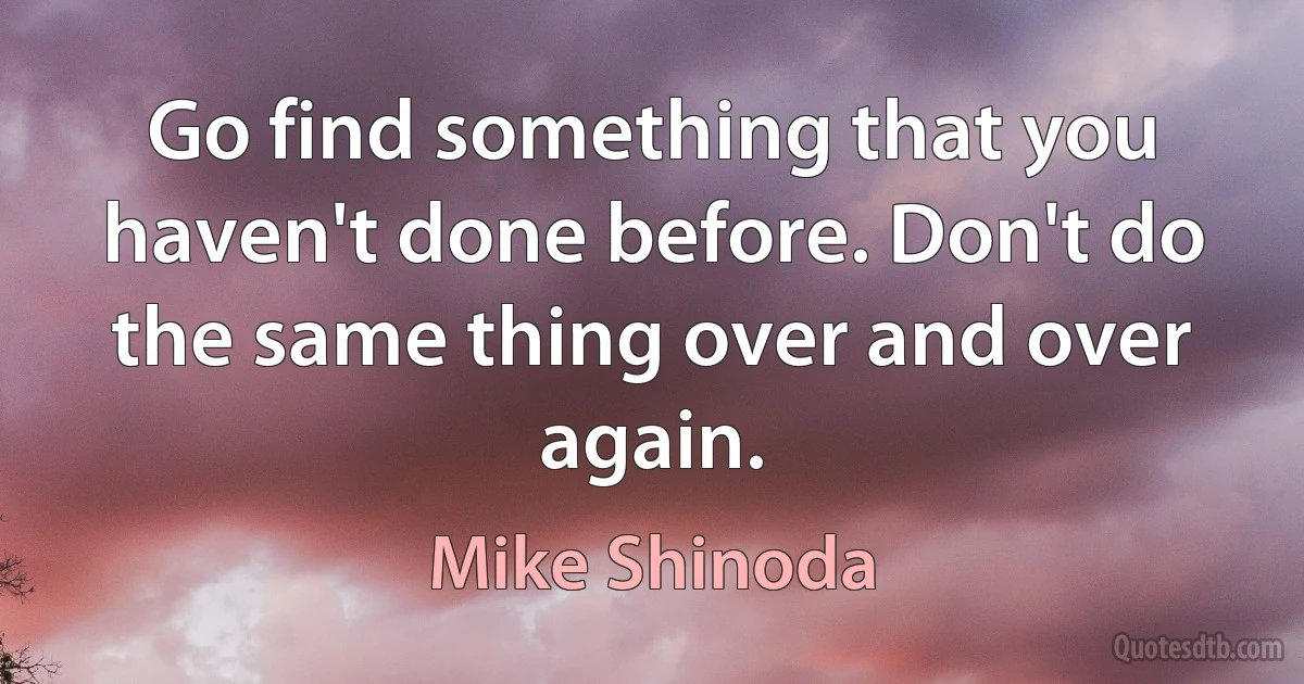 Go find something that you haven't done before. Don't do the same thing over and over again. (Mike Shinoda)