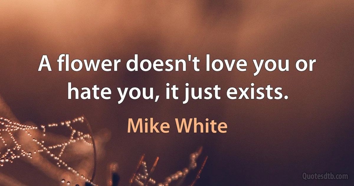 A flower doesn't love you or hate you, it just exists. (Mike White)