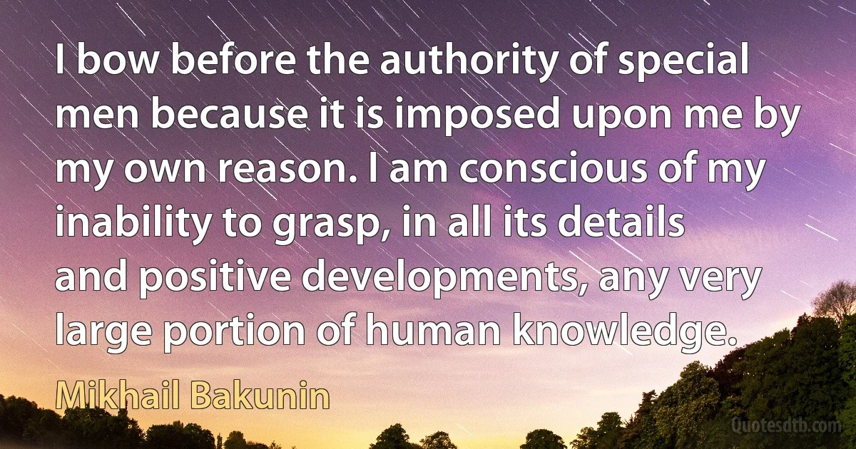 I bow before the authority of special men because it is imposed upon me by my own reason. I am conscious of my inability to grasp, in all its details and positive developments, any very large portion of human knowledge. (Mikhail Bakunin)