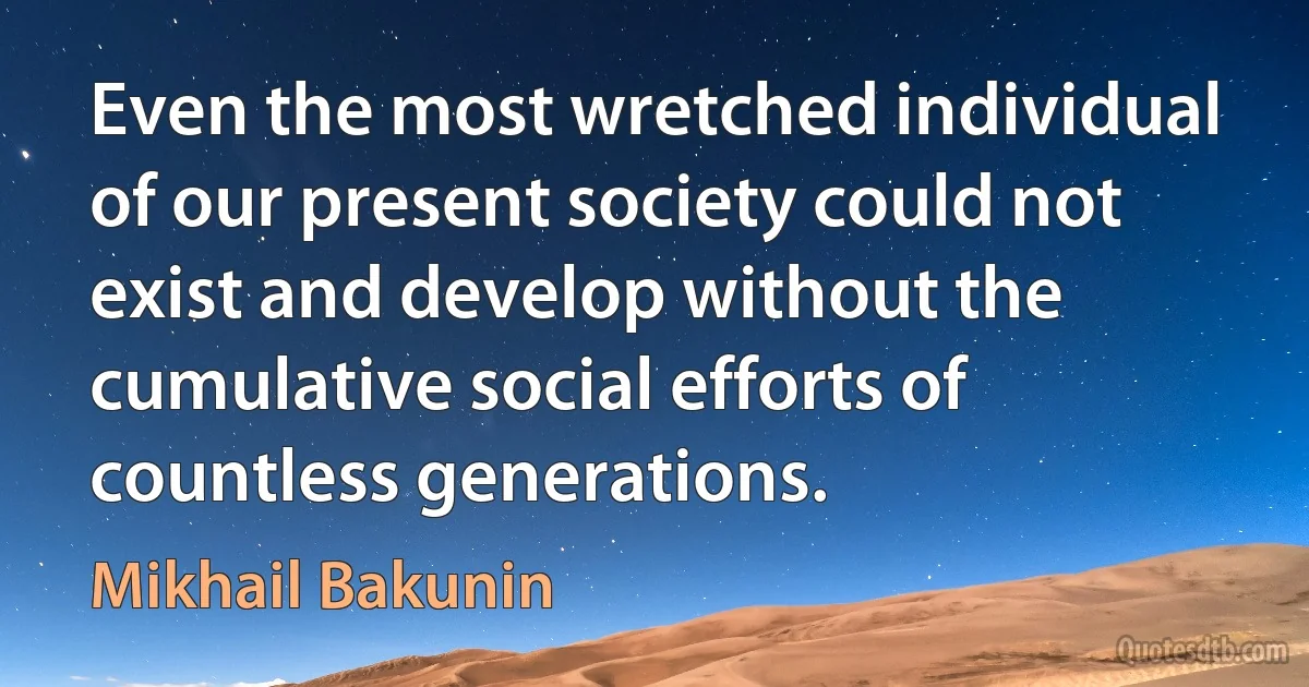 Even the most wretched individual of our present society could not exist and develop without the cumulative social efforts of countless generations. (Mikhail Bakunin)