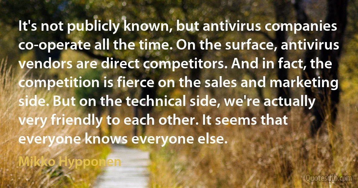 It's not publicly known, but antivirus companies co-operate all the time. On the surface, antivirus vendors are direct competitors. And in fact, the competition is fierce on the sales and marketing side. But on the technical side, we're actually very friendly to each other. It seems that everyone knows everyone else. (Mikko Hypponen)