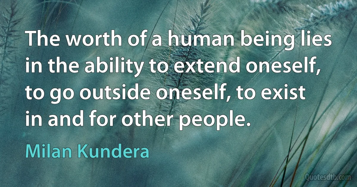 The worth of a human being lies in the ability to extend oneself, to go outside oneself, to exist in and for other people. (Milan Kundera)