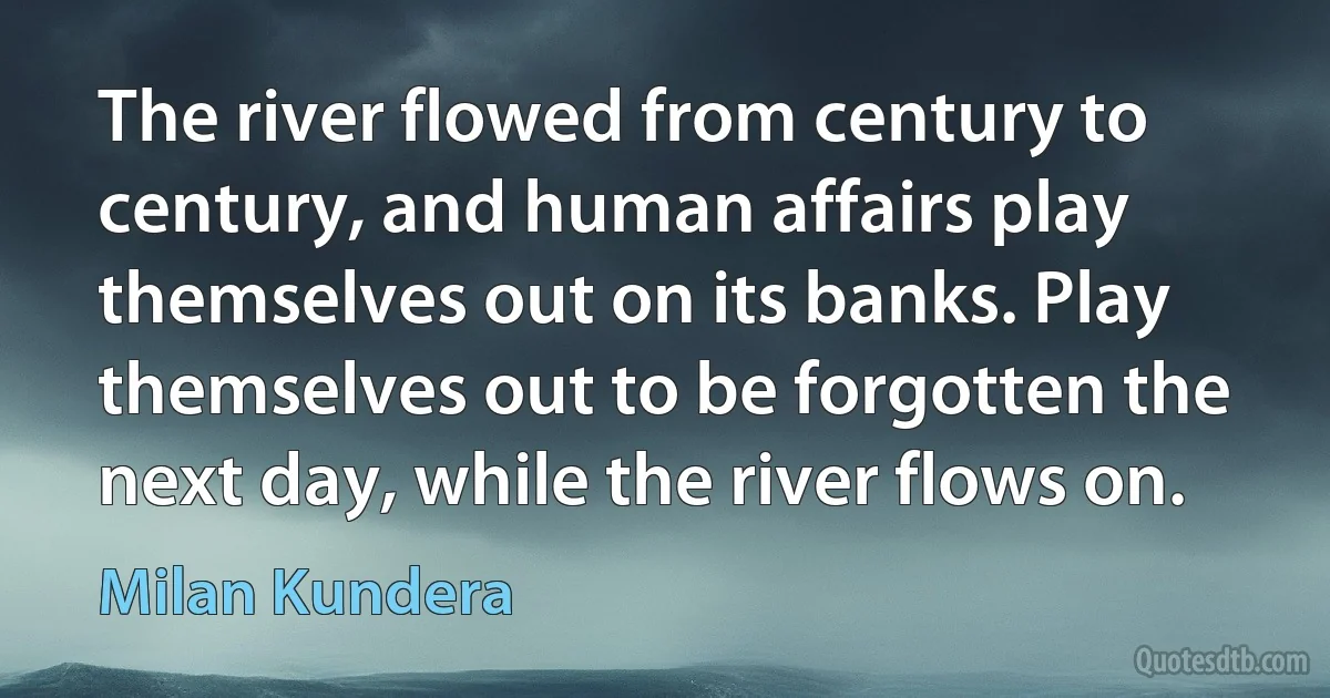 The river flowed from century to century, and human affairs play themselves out on its banks. Play themselves out to be forgotten the next day, while the river flows on. (Milan Kundera)